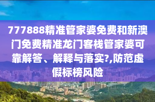777888精准管家婆免费和新澳门免费精准龙门客栈管家婆可靠解答、解释与落实?,防范虚假标榜风险