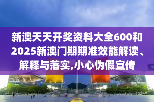 新澳天天开奖资料大全600和2025新澳门期期准效能解读、解释与落实,小心伪假宣传