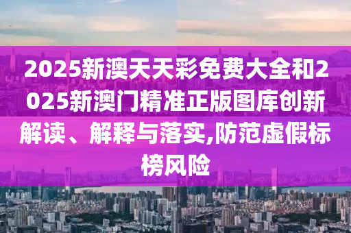 2025新澳天天彩免费大全和2025新澳门精准正版图库创新解读、解释与落实,防范虚假标榜风险