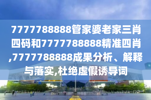 7777788888管家婆老家三肖四码和7777788888精准四肖,7777788888成果分析、解释与落实,杜绝虚假诱导词