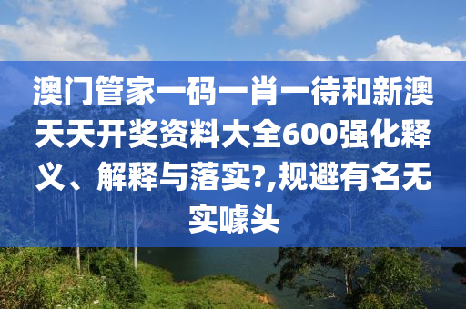 澳门管家一码一肖一待和新澳天天开奖资料大全600强化释义、解释与落实?,规避有名无实噱头