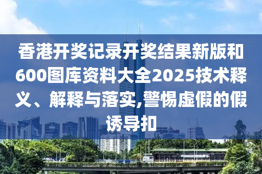 香港开奖记录开奖结果新版和600图库资料大全2025技术释义、解释与落实,警惕虚假的假诱导扣