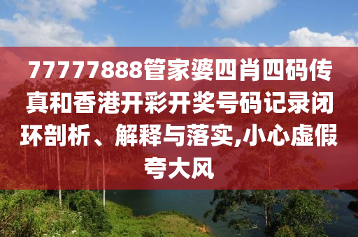 77777888管家婆四肖四码传真和香港开彩开奖号码记录闭环剖析、解释与落实,小心虚假夸大风