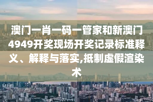澳门一肖一码一管家和新澳门4949开奖现场开奖记录标准释义、解释与落实,抵制虚假渲染术