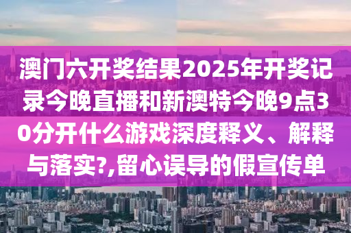 澳门六开奖结果2025年开奖记录今晚直播和新澳特今晚9点30分开什么游戏深度释义、解释与落实?,留心误导的假宣传单
