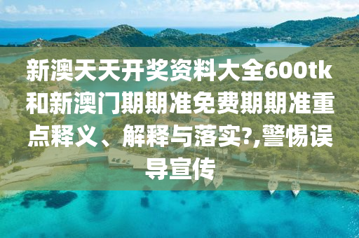 新澳天天开奖资料大全600tk和新澳门期期准免费期期准重点释义、解释与落实?,警惕误导宣传