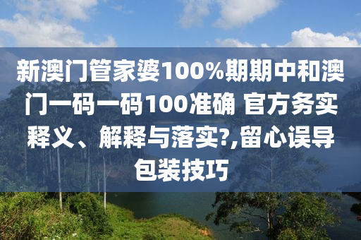 新澳门管家婆100%期期中和澳门一码一码100准确 官方务实释义、解释与落实?,留心误导包装技巧