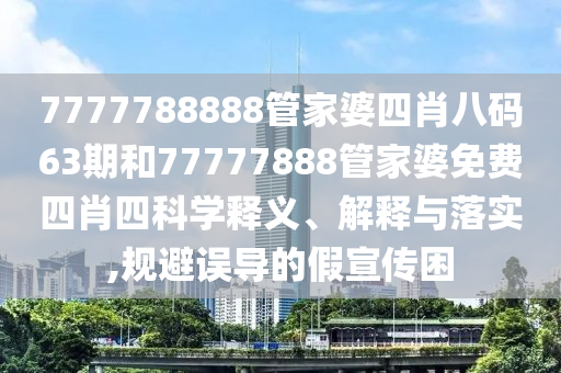 7777788888管家婆四肖八码63期和77777888管家婆免费四肖四科学释义、解释与落实,规避误导的假宣传困