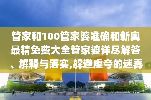 管家和100管家婆准确和新奥最精免费大全管家婆详尽解答、解释与落实,躲避虚夸的迷雾