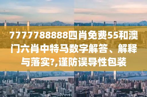 7777788888四肖免费55和澳门六肖中特马数字解答、解释与落实?,谨防误导性包装