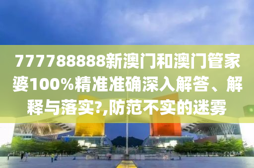 777788888新澳门和澳门管家婆100%精准准确深入解答、解释与落实?,防范不实的迷雾