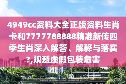 4949cc资料大全正版资料生肖卡和7777788888精准新传四季生肖深入解答、解释与落实?,规避虚假包装危害