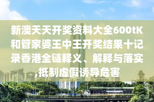 新澳天天开奖资料大全600tK和管家婆王中王开奖结果十记录香港全链释义、解释与落实,抵制虚假诱导危害