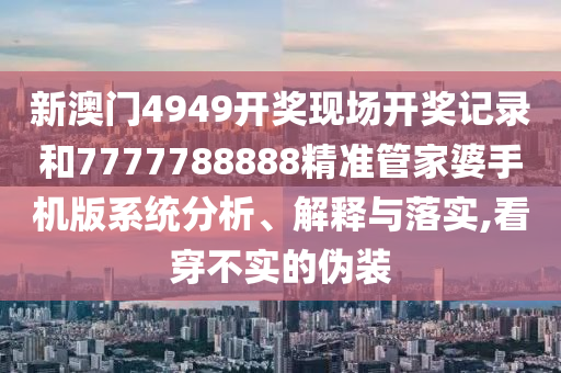 新澳门4949开奖现场开奖记录和7777788888精准管家婆手机版系统分析、解释与落实,看穿不实的伪装