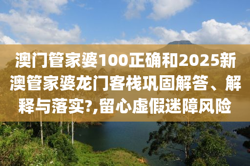 澳门管家婆100正确和2025新澳管家婆龙门客栈巩固解答、解释与落实?,留心虚假迷障风险