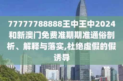 77777788888王中王中2024和新澳门免费准期期准通俗剖析、解释与落实,杜绝虚假的假诱导