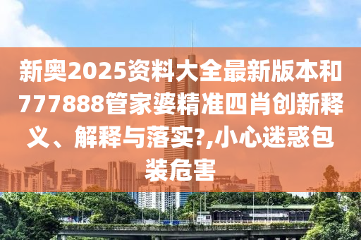 新奥2025资料大全最新版本和777888管家婆精准四肖创新释义、解释与落实?,小心迷惑包装危害