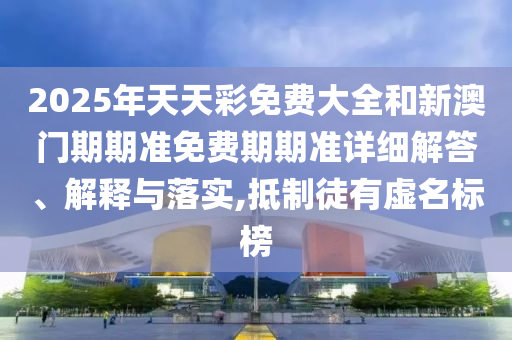 2025年天天彩免费大全和新澳门期期准免费期期准详细解答、解释与落实,抵制徒有虚名标榜