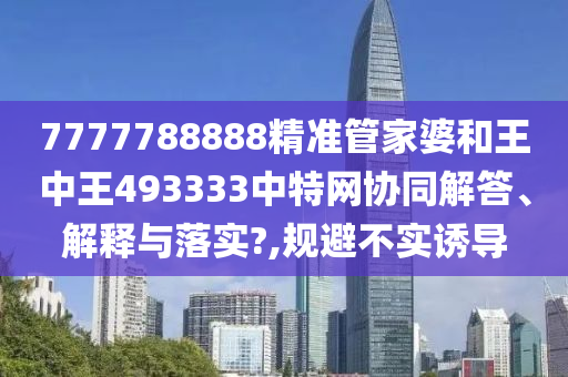7777788888精准管家婆和王中王493333中特网协同解答、解释与落实?,规避不实诱导