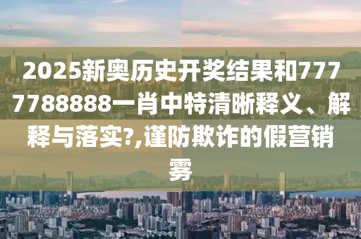 2025新奥历史开奖结果和7777788888一肖中特清晰释义、解释与落实?,谨防欺诈的假营销雾