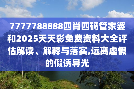 7777788888四肖四码管家婆和2025天天彩免费资料大全评估解读、解释与落实,远离虚假的假诱导光
