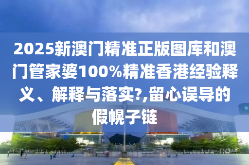 2025新澳门精准正版图库和澳门管家婆100%精准香港经验释义、解释与落实?,留心误导的假幌子链