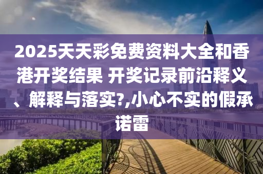 2025天天彩免费资料大全和香港开奖结果 开奖记录前沿释义、解释与落实?,小心不实的假承诺雷