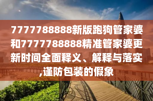 7777788888新版跑狗管家婆和7777788888精准管家婆更新时间全面释义、解释与落实,谨防包装的假象
