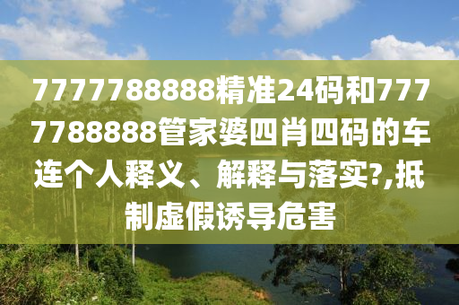 7777788888精准24码和7777788888管家婆四肖四码的车连个人释义、解释与落实?,抵制虚假诱导危害