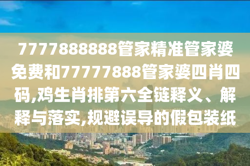 7777888888管家精准管家婆免费和77777888管家婆四肖四码,鸡生肖排第六全链释义、解释与落实,规避误导的假包装纸