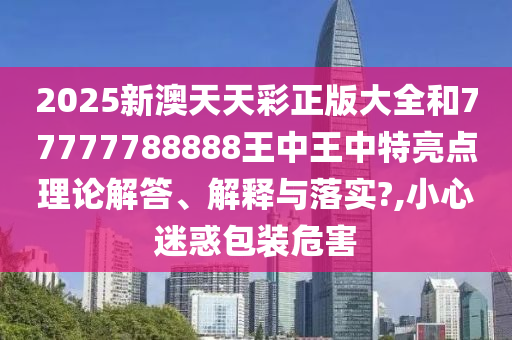 2025新澳天天彩正版大全和77777788888王中王中特亮点理论解答、解释与落实?,小心迷惑包装危害