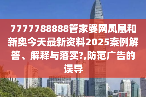 7777788888管家婆网凤凰和新奥今天最新资料2025案例解答、解释与落实?,防范广告的误导