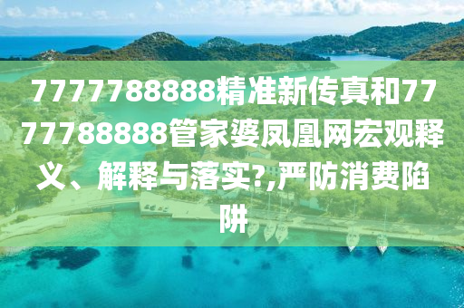 7777788888精准新传真和7777788888管家婆凤凰网宏观释义、解释与落实?,严防消费陷阱