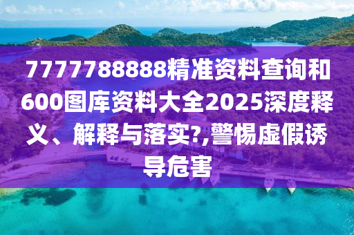 7777788888精准资料查询和600图库资料大全2025深度释义、解释与落实?,警惕虚假诱导危害