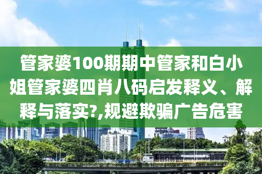 管家婆100期期中管家和白小姐管家婆四肖八码启发释义、解释与落实?,规避欺骗广告危害