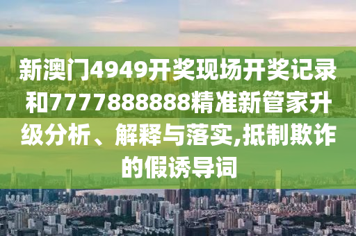 新澳门4949开奖现场开奖记录和7777888888精准新管家升级分析、解释与落实,抵制欺诈的假诱导词