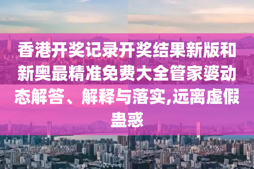 香港开奖记录开奖结果新版和新奥最精准免费大全管家婆动态解答、解释与落实,远离虚假蛊惑