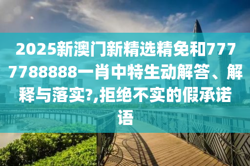 2025新澳门新精选精免和7777788888一肖中特生动解答、解释与落实?,拒绝不实的假承诺语