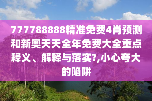 777788888精准免费4肖预测和新奥天天全年免费大全重点释义、解释与落实?,小心夸大的陷阱
