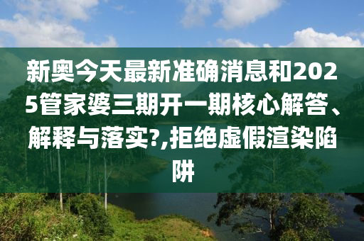 新奥今天最新准确消息和2025管家婆三期开一期核心解答、解释与落实?,拒绝虚假渲染陷阱