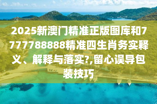2025新澳门精准正版图库和7777788888精准四生肖务实释义、解释与落实?,留心误导包装技巧