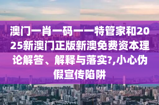澳门一肖一码一一特管家和2025新澳门正版新澳免费资本理论解答、解释与落实?,小心伪假宣传陷阱
