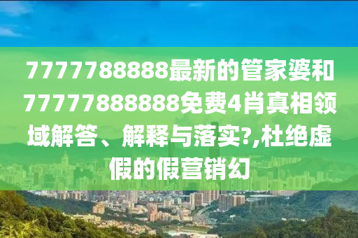 7777788888最新的管家婆和77777888888免费4肖真相领域解答、解释与落实?,杜绝虚假的假营销幻
