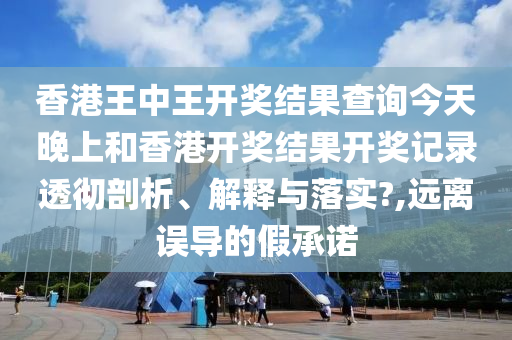 香港王中王开奖结果查询今天晚上和香港开奖结果开奖记录透彻剖析、解释与落实?,远离误导的假承诺