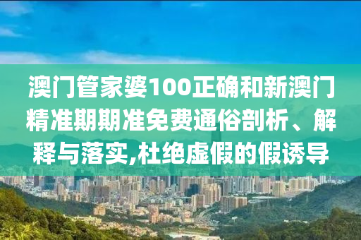 澳门管家婆100正确和新澳门精准期期准免费通俗剖析、解释与落实,杜绝虚假的假诱导