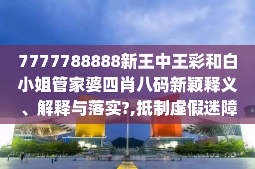 7777788888新王中王彩和白小姐管家婆四肖八码新颖释义、解释与落实?,抵制虚假迷障