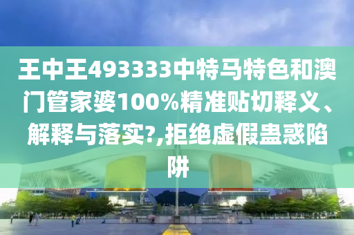 王中王493333中特马特色和澳门管家婆100%精准贴切释义、解释与落实?,拒绝虚假蛊惑陷阱