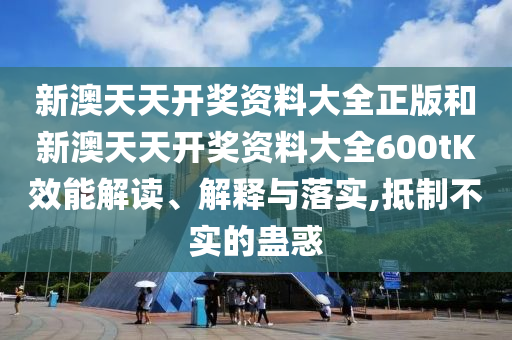 新澳天天开奖资料大全正版和新澳天天开奖资料大全600tK效能解读、解释与落实,抵制不实的蛊惑