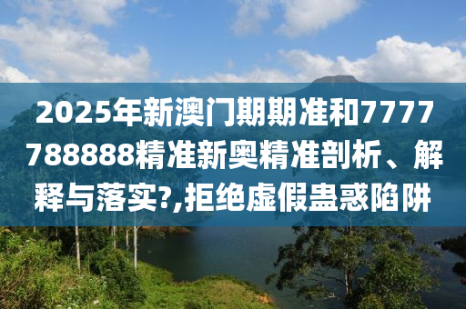 2025年新澳门期期准和7777788888精准新奥精准剖析、解释与落实?,拒绝虚假蛊惑陷阱