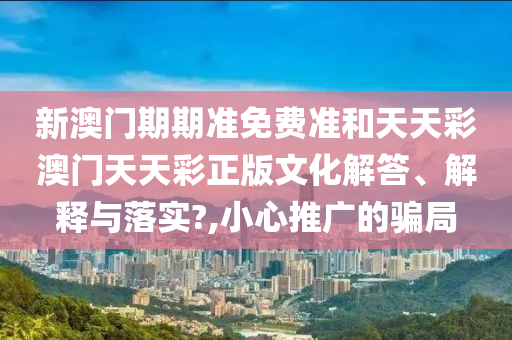 新澳门期期准免费准和天天彩澳门天天彩正版文化解答、解释与落实?,小心推广的骗局